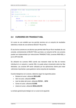 BASE DE DATOS AVANZADO II 75
CIBERTEC CARRERAS PROFESIONALES
DECLARE @TIPO INT, @CLASIFICACION INT
SET @TIPO = 1
SET @CLASIFICACION = 3
IF (@TIPO = 1 AND @CLASIFICACION = 3)
BEGIN
RAISERROR ('EL TIPO NO PUEDE VALER UNO Y LA CLASIFICACION 3',
16, -- SEVERIDAD
1 -- ESTADO
)
END
2.4 CURSORES EN TRANSACT-SQL
Un cursor es una variable que nos permite recorres con un conjunto de resultados
obtenidos a través de una sentencia SELECT fila por fila.
El uso de los cursores es una técnica que permite tratar fila por fila el resultado de una
consulta, contrariamente al SELECT SQL que trata a un conjunto de fila. Los cursores
pueden ser implementador por instrucciones TRANSACT-SQL (cursores ANSI-SQL) o
por la API OLE-DB.
Se utilizarán los cursores ANSI cuando sea necesario tratar las filas de manera
individual en un conjunto o cuando SQL no pueda actuar únicamente sobre las filas
afectadas. Los cursores API serán utilizados por las aplicaciones cliente para tratar
volúmenes importantes o para gestionar varios conjuntos de resultados.
Cuando trabajemos con cursores, debemos seguir los siguientes pasos:
• Declarar el cursor, utilizando DECLARE
• Abrir el cursor, utilizando OPEN
• Leer los datos del cursor, utilizando FETCH ... INTO
• Cerrar el cursor, utilizando CLOSE
• Liberar el cursor, utilizando DEALLOCATE
La sintaxis general para trabajar con un cursor es la siguiente:
 