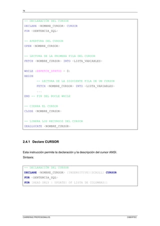76
CARRERAS PROFESIONALES CIBERTEC
-- DECLARACIÓN DEL CURSOR
DECLARE NOMBRE_CURSOR CURSOR
FOR SENTENCIA_SQL
-- APERTURA DEL CURSOR
OPEN NOMBRE_CURSOR
-- LECTURA DE LA PRIMERA FILA DEL CURSOR
FETCH NOMBRE_CURSOR INTO LISTA_VARIABLES
WHILE (@@FETCH_STATUS = 0)
BEGIN
-- LECTURA DE LA SIGUIENTE FILA DE UN CURSOR
FETCH NOMBRE_CURSOR INTO LISTA_VARIABLES
...
END -- FIN DEL BUCLE WHILE
-- CIERRA EL CURSOR
CLOSE NOMBRE_CURSOR
-- LIBERA LOS RECURSOS DEL CURSOR
DEALLOCATE NOMBRE_CURSOR
2.4.1 Declare CURSOR
Esta instrucción permite la declaración y la descripción del cursor ANSI.
Sintaxis:
-- DECLARACIÓN DEL CURSOR
DECLARE NOMBRE_CURSOR [INSENSITIVE][SCROLL] CURSOR
FOR SENTENCIA_SQL
FOR [READ ONLY | UPDATE[ OF LISTA DE COLUMNAS]]
 