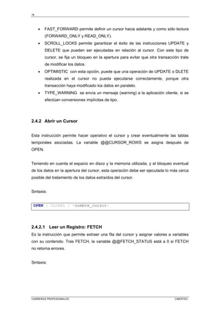 78
CARRERAS PROFESIONALES CIBERTEC
• FAST_FORWARD permite definir un cursor hacia adelante y como sólo lectura
(FORWARD_ONLY y READ_ONLY).
• SCROLL_LOCKS permite garantizar el éxito de las instrucciones UPDATE y
DELETE que pueden ser ejecutadas en relación al cursor. Con este tipo de
cursor, se fija un bloqueo en la apertura para evitar que otra transacción trate
de modificar los datos.
• OPTIMISTIC con esta opción, puede que una operación de UPDATE o DLETE
realizada en el cursor no pueda ejecutarse correctamente, porque otra
transacción haya modificado los datos en paralelo.
• TYPE_WARNING se envía un mensaje (warning) a la aplicación cliente, si se
efectúan conversiones implícitas de tipo.
2.4.2 Abrir un Cursor
Esta instrucción permite hacer operativo el cursor y crear eventualmente las tablas
temporales asociadas. La variable @@CURSOR_ROWS se asigna después de
OPEN.
Teniendo en cuenta el espacio en disco y la memoria utilizada, y el bloqueo eventual
de los datos en la apertura del cursor, esta operación debe ser ejecutada lo más cerca
posible del tratamiento de los datos extraídos del cursor.
Sintaxis:
OPEN [ GLOBAL ] nombre_cursor
2.4.2.1 Leer un Registro: FETCH
Es la instrucción que permite extraer una fila del cursor y asignar valores a variables
con su contenido. Tras FETCH, la variable @@FETCH_STATUS está a 0 si FETCH
no retorna errores.
Sintaxis:
 