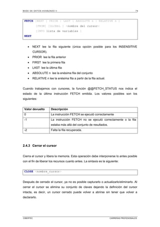 BASE DE DATOS AVANZADO II 79
CIBERTEC CARRERAS PROFESIONALES
FETCH [NEXT | PRIOR | LAST | ABSOLUTE n | RELATIVE n ]
[FROM] [GLOBAL ] nombre del cursor
[INTO lista de variables ]
NEXT
• NEXT lee la fila siguiente (única opción posible para los INSENSITIVE
CURSOR).
• PRIOR lee la fila anterior
• FIRST lee la primera fila
• LAST lee la última fila
• ABSOLUTE n lee la enésima fila del conjunto
• RELATIVE n lee la enésima fila a partir de la fila actual.
Cuando trabajamos con cursores, la función @@FETCH_STATUS nos indica el
estado de la última instrucción FETCH emitida. Los valores posibles son los
siguientes:
Valor devuelto Descripción
0 La instrucción FETCH se ejecutó correctamente
-1 La instrucción FETCH no se ejecutó correctamente o la fila
estaba más allá del conjunto de resultados.
-2 Falta la fila recuperada.
2.4.3 Cerrar el cursor
Cierra el cursor y libera la memoria. Esta operación debe interponerse lo antes posible
con el fin de liberar los recursos cuanto antes. La sintaxis es la siguiente:
CLOSE nombre_cursor
Después de cerrado el cursor, ya no es posible capturarlo o actualizarlo/eliminarlo. Al
cerrar el cursor se elimina su conjunto de claves dejando la definición del cursor
intacta, es decir, un cursor cerrado puede volver a abrirse sin tener que volver a
declararlo.
 