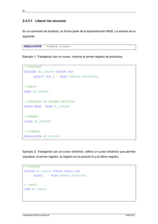 80
CARRERAS PROFESIONALES CIBERTEC
2.4.3.1 Liberar los recursos
Es un comando de limpieza, no forma parte de la especificación ANSI. La sintaxis es la
siguiente:
DEALLOCATE nombre_cursor
Ejemplo 1: Trabajando con un cursor, mostrar el primer registro de productos
--CURSORES
DECLARE MI_CURSOR CURSOR FOR
SELECT TOP 1 * FROM COMPRAS.PRODUCTOS
--ABRIR
OPEN MI_CURSOR
--IMPRIMIR EL PRIMER REGISTRO
FETCH NEXT FROM MI_CURSOR
--CERRAR
CLOSE MI_CURSOR
--LIBERAR
DEALLOCATE MI_CURSOR
Ejemplo 2: Trabajando con un cursor dinámico, defina un cursor dinámico que permita
visualizar: el primer registro, el registro en la posición 6 y el último registro.
--CURSORES
DECLARE MI_CURSOR CURSOR SCROLL FOR
SELECT * FROM COMPRAS.PRODUCTOS
-- ABRIR
OPEN MI_CURSOR
 