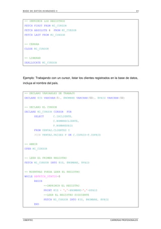 BASE DE DATOS AVANZADO II 81
CIBERTEC CARRERAS PROFESIONALES
-- IMPRIMIR LOS REGISTROS
FETCH FIRST FROM MI_CURSOR
FETCH ABSOLUTE 6 FROM MI_CURSOR
FETCH LAST FROM MI_CURSOR
-- CERRAR
CLOSE MI_CURSOR
-- LIBERAR
DEALLOCATE MI_CURSOR
Ejemplo: Trabajando con un cursor, listar los clientes registrados en la base de datos,
incluya el nombre del país.
-- DECLARO VARIABLES DE TRABAJO
DECLARE @ID VARCHAR(5), @NOMBRE VARCHAR(50), @PAIS VARCHAR(50)
-- DECLARO EL CURSOR
DECLARE MI_CURSOR CURSOR FOR
SELECT C.IDCLIENTE,
C.NOMBRECLIENTE,
P.NOMBREPAIS
FROM VENTAS.CLIENTES C
JOIN VENTAS.PAISES P ON C.IDPAIS=P.IDPAIS
-- ABRIR
OPEN MI_CURSOR
-- LEER EL PRIMER REGISTRO
FETCH MI_CURSOR INTO @ID, @NOMBRE, @PAIS
-- MIENTRAS PUEDA LEER EL REGISTRO
WHILE @@FETCH_STATUS=0
BEGIN
--IMPRIMIR EL REGISTRO
PRINT @ID + ','+@NOMBRE+','+@PAIS
--LEER EL REGISTRO SIGUIENTE
FETCH MI_CURSOR INTO @ID, @NOMBRE, @PAIS
END
 