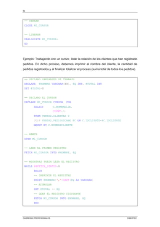 82
CARRERAS PROFESIONALES CIBERTEC
-- CERRAR
CLOSE MI_CURSOR
-- LIBERAR
DEALLOCATE MI_CURSOR;
GO
Ejemplo: Trabajando con un cursor, listar la relación de los clientes que han registrado
pedidos. En dicho proceso, debemos imprimir el nombre del cliente, la cantidad de
pedidos registrados y al finalizar totalizar el proceso (suma total de todos los pedidos).
-- DECLARO VARIABLES DE TRABAJO
DECLARE @NOMBRE VARCHAR(50), @Q INT, @TOTAL INT
SET @TOTAL=0
-- DECLARO EL CURSOR
DECLARE MI_CURSOR CURSOR FOR
SELECT C.NOMBRECIA,
COUNT(*)
FROM VENTAS.CLIENTES C
JOIN VENTAS.PEDIDOSCABE PC ON C.IDCLIENTE=PC.IDCLIENTE
GROUP BY C.NOMBRECLIENTE
-- ABRIR
OPEN MI_CURSOR
-- LEER EL PRIMER REGISTRO
FETCH MI_CURSOR INTO @NOMBRE, @Q
-- MIENTRAS PUEDA LEER EL REGISTRO
WHILE @@FETCH_STATUS=0
BEGIN
-- IMPRIMIR EL REGISTRO
PRINT @NOMBRE+','+CAST(@Q AS VARCHAR)
-- ACUMULAR
SET @TOTAL += @Q
-- LEER EL REGISTRO SIGUIENTE
FETCH MI_CURSOR INTO @NOMBRE, @Q
END
 