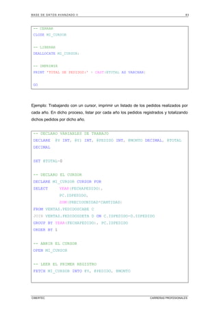 BASE DE DATOS AVANZADO II 83
CIBERTEC CARRERAS PROFESIONALES
-- CERRAR
CLOSE MI_CURSOR
-- LIBERAR
DEALLOCATE MI_CURSOR;
-- IMPRIMIR
PRINT 'TOTAL DE PEDIDOS:' + CAST(@TOTAL AS VARCHAR)
GO
Ejemplo: Trabajando con un cursor, imprimir un listado de los pedidos realizados por
cada año. En dicho proceso, listar por cada año los pedidos registrados y totalizando
dichos pedidos por dicho año.
-- DECLARO VARIABLES DE TRABAJO
DECLARE @Y INT, @Y1 INT, @PEDIDO INT, @MONTO DECIMAL, @TOTAL
DECIMAL
SET @TOTAL=0
-- DECLARO EL CURSOR
DECLARE MI_CURSOR CURSOR FOR
SELECT YEAR(FECHAPEDIDO),
PC.IDPEDIDO,
SUM(PRECIOUNIDAD*CANTIDAD)
FROM VENTAS.PEDIDOSCABE C
JOIN VENTAS.PEDIDOSDETA D ON C.IDPEDIDO=D.IDPEDIDO
GROUP BY YEAR(FECHAPEDIDO), PC.IDPEDIDO
ORDER BY 1
-- ABRIR EL CURSOR
OPEN MI_CURSOR
-- LEER EL PRIMER REGISTRO
FETCH MI_CURSOR INTO @Y, @PEDIDO, @MONTO
 