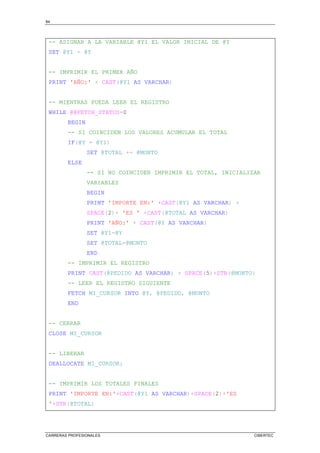 84
CARRERAS PROFESIONALES CIBERTEC
-- ASIGNAR A LA VARIABLE @Y1 EL VALOR INICIAL DE @Y
SET @Y1 = @Y
-- IMPRIMIR EL PRIMER AÑO
PRINT 'AÑO:' + CAST(@Y1 AS VARCHAR)
-- MIENTRAS PUEDA LEER EL REGISTRO
WHILE @@FETCH_STATUS=0
BEGIN
-- SI COINCIDEN LOS VALORES ACUMULAR EL TOTAL
IF(@Y = @Y1)
SET @TOTAL += @MONTO
ELSE
-- SI NO COINCIDEN IMPRIMIR EL TOTAL, INICIALIZAR
VARIABLES
BEGIN
PRINT 'IMPORTE EN:' +CAST(@Y1 AS VARCHAR) +
SPACE(2)+ 'ES ' +CAST(@TOTAL AS VARCHAR)
PRINT 'AÑO:' + CAST(@Y AS VARCHAR)
SET @Y1=@Y
SET @TOTAL=@MONTO
END
-- IMPRIMIR EL REGISTRO
PRINT CAST(@PEDIDO AS VARCHAR) + SPACE(5)+STR(@MONTO)
-- LEER EL REGISTRO SIGUIENTE
FETCH MI_CURSOR INTO @Y, @PEDIDO, @MONTO
END
-- CERRAR
CLOSE MI_CURSOR
-- LIBERAR
DEALLOCATE MI_CURSOR;
-- IMPRIMIR LOS TOTALES FINALES
PRINT 'IMPORTE EN:'+CAST(@Y1 AS VARCHAR)+SPACE(2)+'ES
'+STR(@TOTAL)
 