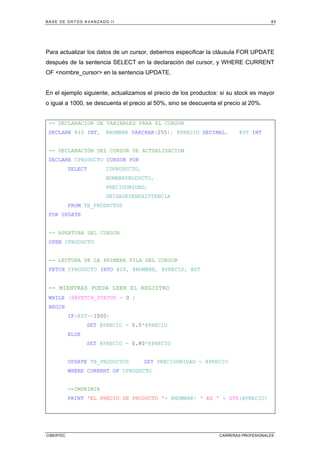 BASE DE DATOS AVANZADO II 85
CIBERTEC CARRERAS PROFESIONALES
Para actualizar los datos de un cursor, debemos especificar la cláusula FOR UPDATE
después de la sentencia SELECT en la declaración del cursor, y WHERE CURRENT
OF nombre_cursor en la sentencia UPDATE.
En el ejemplo siguiente, actualizamos el precio de los productos: si su stock es mayor
o igual a 1000, se descuenta el precio al 50%, sino se descuenta el precio al 20%.
-- DECLARACION DE VARIABLES PARA EL CURSOR
DECLARE @ID INT, @NOMBRE VARCHAR(255), @PRECIO DECIMAL, @ST INT
-- DECLARACIÓN DEL CURSOR DE ACTUALIZACION
DECLARE CPRODUCTO CURSOR FOR
SELECT IDPRODUCTO,
NOMBREPRODUCTO,
PRECIOUNIDAD,
UNIDADESENEXISTENCIA
FROM TB_PRODUCTOS
FOR UPDATE
-- APERTURA DEL CURSOR
OPEN CPRODUCTO
-- LECTURA DE LA PRIMERA FILA DEL CURSOR
FETCH CPRODUCTO INTO @ID, @NOMBRE, @PRECIO, @ST
-- MIENTRAS PUEDA LEER EL REGISTRO
WHILE (@@FETCH_STATUS = 0 )
BEGIN
IF(@ST=1000)
SET @PRECIO = 0.5*@PRECIO
ELSE
SET @PRECIO = 0.80*@PRECIO
UPDATE TB_PRODUCTOS SET PRECIOUNIDAD = @PRECIO
WHERE CURRENT OF CPRODUCTO
--IMPRIMIR
PRINT 'EL PRECIO DE PRODUCTO '+ @NOMBRE+ ' ES ' + STR(@PRECIO)
 