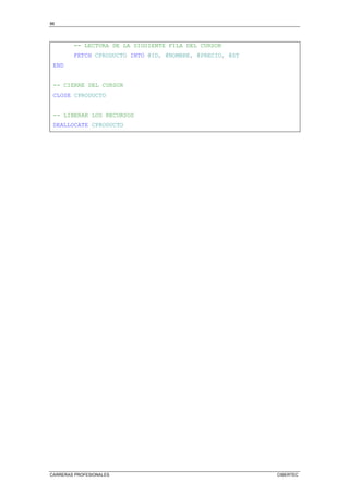 86
CARRERAS PROFESIONALES CIBERTEC
-- LECTURA DE LA SIGUIENTE FILA DEL CURSOR
FETCH CPRODUCTO INTO @ID, @NOMBRE, @PRECIO, @ST
END
-- CIERRE DEL CURSOR
CLOSE CPRODUCTO
-- LIBERAR LOS RECURSOS
DEALLOCATE CPRODUCTO
 