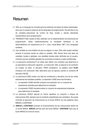 BASE DE DATOS AVANZADO II 87
CIBERTEC CARRERAS PROFESIONALES
Resumen
SQL es un lenguaje de consulta para los sistemas de bases de datos relaciónales,
pero que no posee la potencia de los lenguajes de programación. No permite el uso
de variables, estructuras de control de flujo, bucles y demás elementos
característicos de la programación.
TRANSACT-SQL amplía el SQL estándar con la implementación de estructuras de
programación. Estas implementaciones le resultarán familiares a los
desarrolladores con experiencia en C++, Java, Visual Basic .NET, C# y lenguajes
similares.
Una variable es una entidad a la que se asigna un valor. Este valor puede cambiar
durante el proceso donde se utiliza la variable. SQL Server tiene dos tipos de
variables: locales y globales. Las variables locales están definidas por el usuario,
mientras que las variables globales las suministra el sistema y están predefinidas.
La estructura condicional IF se utiliza para definir una condición que determina si
se ejecutará la instrucción siguiente. La instrucción SQL se ejecuta si la condición
se cumple, es decir, si devuelve TRUE (verdadero). La palabra clave ELSE
introduce una instrucción SQL alternativa que se ejecuta cuando la condición IF
devuelva FALSE.
La estructura CASE evalúa una lista de condiciones y devuelve una de las varias
expresiones de resultado posibles. La expresión CASE tiene dos formatos:
• La expresión CASE sencilla compara una expresión con un conjunto de
expresiones sencillas para determinar el resultado.
• La expresión CASE buscada evalúa un conjunto de expresiones booleanas
para determinar el resultado.
La estructura WHILE ejecuta en forma repetitiva un conjunto o bloque de
instrucciones SQL siempre que la condición especificada sea verdadera. Se puede
controlar la ejecución de instrucciones en el bucle WHILE con las palabras clave
BREAK y CONTINUE.
BREAK y CONTINUE controlan el funcionamiento de las instrucciones dentro de
un bucle WHILE. BREAK permite salir del bucle WHILE. CONTINUE hace que el
bucle WHILE se inicie de nuevo.
 