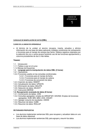BASE DE DATOS AVANZADO II 9
CIBERTEC CARRERAS PROFESIONALES
LENGUAJE DE MANIPULACIÓN DE DATOS (DML)
LOGRO DE LA UNIDAD DE APRENDIZAJE
• Al término de la unidad, el alumno recupera, inserta, actualiza y elimina
información de una base de datos aplicando múltiples condiciones de comparación
o funciones para el manejo de campos tipo fecha. Obtiene registros originados por
la selección de uno o varios grupos haciendo uso de las funciones agrupamiento y
columna procedentes de dos o más tablas.
TEMARIO
1.1. Introducción
1.1.1.Tablas a usar en el curso
1.1.2.Manejo de Esquemas
1.2. Lenguaje para la manipulación de datos DML (3 horas)
1.2.1. Operadores
1.2.2. Funciones usados en las consultas condicionales
1.2.2.1. Funciones para el manejo de fecha
1.2.2.2. Funciones pare el manejo de cadena
1.2.2.3. Funciones de conversión de datos
1.2.3. Inserción de datos: INSERT
1.2.4. Actualización de datos: UPDATE
1.2.5. Eliminación de datos: DELETE
1.2.6. Selección de datos: SELECT
1.2.7. Instrucción MERGE
1.3. Recuperación avanzada de datos (6 horas)
1.3.1. Combinación de tablas: JOIN
1.3.2. Consultas agregadas: empleo de GROUP BY, HAVING. Empleo de funciones
agregadas: SUM, MIN, MAX, AVG, COUNT.
1.3.3. Agregar conjunto de resultados: UNION
1.3.4. Resumen de datos: CUBE
1.3.5. Resumen de datos: ROLLUP
ACTIVIDADES PROPUESTAS
• Los alumnos implementan sentencias SQL para recuperar y actualizar datos en una
base de datos relacional.
• Los alumnos implementan sentencias SQL para agrupar y resumir los datos.
UNIDAD DE
APRENDIZAJE
1
 