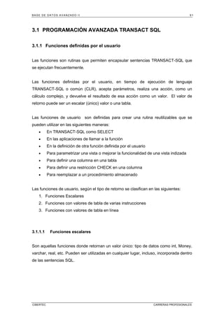BASE DE DATOS AVANZADO II 91
CIBERTEC CARRERAS PROFESIONALES
3.1 PROGRAMACIÓN AVANZADA TRANSACT SQL
3.1.1 Funciones definidas por el usuario
Las funciones son rutinas que permiten encapsular sentencias TRANSACT-SQL que
se ejecutan frecuentemente.
Las funciones definidas por el usuario, en tiempo de ejecución de lenguaje
TRANSACT-SQL o común (CLR), acepta parámetros, realiza una acción, como un
cálculo complejo, y devuelve el resultado de esa acción como un valor. El valor de
retorno puede ser un escalar (único) valor o una tabla.
Las funciones de usuario son definidas para crear una rutina reutilizables que se
pueden utilizar en las siguientes maneras:
• En TRANSACT-SQL como SELECT
• En las aplicaciones de llamar a la función
• En la definición de otra función definida por el usuario
• Para parametrizar una vista o mejorar la funcionalidad de una vista indizada
• Para definir una columna en una tabla
• Para definir una restricción CHECK en una columna
• Para reemplazar a un procedimiento almacenado
Las funciones de usuario, según el tipo de retorno se clasifican en las siguientes:
1. Funciones Escalares
2. Funciones con valores de tabla de varias instrucciones
3. Funciones con valores de tabla en línea
3.1.1.1 Funciones escalares
Son aquellas funciones donde retornan un valor único: tipo de datos como int, Money,
varchar, real, etc. Pueden ser utilizadas en cualquier lugar, incluso, incorporada dentro
de las sentencias SQL.
 