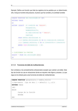 94
CARRERAS PROFESIONALES CIBERTEC
Ejemplo: Defina una función que liste los registros de los pedidos por un determinado
año, incluya el nombre del producto, el precio que fue vendido y la cantidad vendida
CREATE FUNCTION DBO.PEDIDOSAÑO(@Y INT)
RETURNS TABLE
AS
RETURN (SELECT PC.IDPEDIDO AS 'PEDIDO',
FECHAPEDIDO,
NOMBREPRODUCTO,
PD.PRECIOUNIDAD AS '¨PRECIO',
CANTIDAD
FROM VENTAS.PEDIDOSCABE PC
JOIN VENTAS.PEDIDOSDETA PD ON PC.IDPEDIDO=PD.IDPEDIDO
JOIN COMPRAS.PRODUCTOS P ON PD.IDPRODUCTO=P.IDPRODUCTO
WHERE YEAR(FECHAPEDIDO) = @Y)
GO
-- EJECUTANDO LA FUNCION
SELECT * FROM DBO.PEDIDOSAÑO(2010)
GO
3.1.1.3 Funciones de tabla de multisentencias
Son similares a los procedimientos almacenados excepto que vuelven una tabla. Este
tipo de función se usa en situaciones donde se requiere más lógica y proceso. Lo que
sigue es la sintaxis para unas funciones de tabla de multisentencias:
CREATE FUNCTION [propietario.] nombre_funcion
([{@parameter tipo de dato [ = default]} [,..n]])
RETURNS TABLE
[AS]
BEGIN
Cuerpo de la función
RETURN
END
 