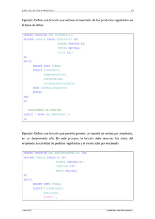 BASE DE DATOS AVANZADO II 95
CIBERTEC CARRERAS PROFESIONALES
Ejemplo: Defina una función que retorne el inventario de los productos registrados en
la base de datos.
CREATE FUNCTION DBO.INVENTARIO()
RETURNS @TABLA TABLE(IDPRODUCTO INT,
NOMBRE VARCHAR(50),
PRECIO DECIMAL,
STOCK INT)
AS
BEGIN
INSERT INTO @TABLA
SELECT IDPRODUCTO,
NOMBREPRODUCTO,
PRECIOUNIDAD,
UNIDADESENEXISTENCIA
FROM COMPRAS.PRODUCTOS
RETURN
END
GO
-- EJECUTANDO LA FUNCION
SELECT * FROM DBO.INVENTARIO()
GO
Ejemplo: Defina una función que permita generar un reporte de ventas por empleado,
en un determinado año. En este proceso, la función debe retornar: los datos del
empleado, la cantidad de pedidos registrados y el monto total por empleado
CREATE FUNCTION DBO.REPORTEVENTAS(@Y INT)
RETURNS @TABLA TABLE(ID INT,
NOMBRE VARCHAR(50),
CANTIDAD INT,
MONTO DECIMAL)
AS
BEGIN
INSERT INTO @TABLA
SELECT E.IDEMPLEADO,
APELLIDOS,
COUNT(*),
 