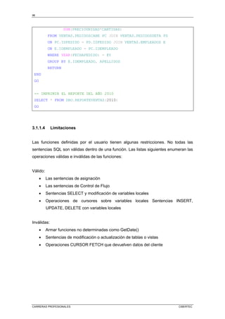 96
CARRERAS PROFESIONALES CIBERTEC
SUM(PRECIOUNIDAD*CANTIDAD)
FROM VENTAS.PEDIDOSCABE PC JOIN VENTAS.PEDIDOSDETA PD
ON PC.IDPEDIDO = PD.IDPEDIDO JOIN VENTAS.EMPLEADOS E
ON E.IDEMPLEADO = PC.IDEMPLEADO
WHERE YEAR(FECHAPEDIDO) = @Y
GROUP BY E.IDEMPLEADO, APELLIDOS
RETURN
END
GO
-- IMPRIMIR EL REPORTE DEL AÑO 2010
SELECT * FROM DBO.REPORTEVENTAS(2010)
GO
3.1.1.4 Limitaciones
Las funciones definidas por el usuario tienen algunas restricciones. No todas las
sentencias SQL son válidas dentro de una función. Las listas siguientes enumeran las
operaciones válidas e inválidas de las funciones:
Válido:
• Las sentencias de asignación
• Las sentencias de Control de Flujo
• Sentencias SELECT y modificación de variables locales
• Operaciones de cursores sobre variables locales Sentencias INSERT,
UPDATE, DELETE con variables locales
Inválidas:
• Armar funciones no determinadas como GetDate()
• Sentencias de modificación o actualización de tablas o vistas
• Operaciones CURSOR FETCH que devuelven datos del cliente
 