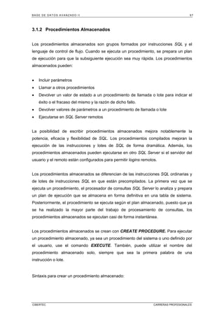 BASE DE DATOS AVANZADO II 97
CIBERTEC CARRERAS PROFESIONALES
3.1.2 Procedimientos Almacenados
Los procedimientos almacenados son grupos formados por instrucciones SQL y el
lenguaje de control de flujo. Cuando se ejecuta un procedimiento, se prepara un plan
de ejecución para que la subsiguiente ejecución sea muy rápida. Los procedimientos
almacenados pueden:
• Incluir parámetros
• Llamar a otros procedimientos
• Devolver un valor de estado a un procedimiento de llamada o lote para indicar el
éxito o el fracaso del mismo y la razón de dicho fallo.
• Devolver valores de parámetros a un procedimiento de llamada o lote
• Ejecutarse en SQL Server remotos
La posibilidad de escribir procedimientos almacenados mejora notablemente la
potencia, eficacia y flexibilidad de SQL. Los procedimientos compilados mejoran la
ejecución de las instrucciones y lotes de SQL de forma dramática. Además, los
procedimientos almacenados pueden ejecutarse en otro SQL Server si el servidor del
usuario y el remoto están configurados para permitir logins remotos.
Los procedimientos almacenados se diferencian de las instrucciones SQL ordinarias y
de lotes de instrucciones SQL en que están precompilados. La primera vez que se
ejecuta un procedimiento, el procesador de consultas SQL Server lo analiza y prepara
un plan de ejecución que se almacena en forma definitiva en una tabla de sistema.
Posteriormente, el procedimiento se ejecuta según el plan almacenado, puesto que ya
se ha realizado la mayor parte del trabajo de procesamiento de consultas, los
procedimientos almacenados se ejecutan casi de forma instantánea.
Los procedimientos almacenados se crean con CREATE PROCEDURE. Para ejecutar
un procedimiento almacenado, ya sea un procedimiento del sistema o uno definido por
el usuario, use el comando EXECUTE. También, puede utilizar el nombre del
procedimiento almacenado solo, siempre que sea la primera palabra de una
instrucción o lote.
Sintaxis para crear un procedimiento almacenado:
 