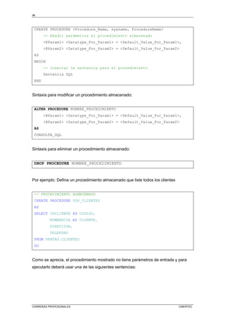 98
CARRERAS PROFESIONALES CIBERTEC
CREATE PROCEDURE Procedure_Name, sysname, ProcedureName
-- Añadir parámetros al procedimiento almacenado
@Param1 Datatype_For_Param1 = Default_Value_For_Param1,
@Param2 Datatype_For_Param2 = Default_Value_For_Param2
AS
BEGIN
-- Insertar la sentencia para el procedimiento
Sentencia SQL
END
Sintaxis para modificar un procedimiento almacenado:
ALTER PROCEDURE NOMBRE_PROCEDIMIENTO
@Param1 Datatype_For_Param1 = Default_Value_For_Param1,
@Param2 Datatype_For_Param2 = Default_Value_For_Param2
AS
CONSULTA_SQL
Sintaxis para eliminar un procedimiento almacenado:
DROP PROCEDURE NOMBRE_PROCEDIMIENTO
Por ejemplo: Defina un procedimiento almacenado que liste todos los clientes
-- PROCEDIMIENTO ALMACENADO
CREATE PROCEDURE USP_CLIENTES
AS
SELECT IDCLIENTE AS CODIGO,
NOMBRECIA AS CLIENTE,
DIRECCION,
TELEFONO
FROM VENTAS.CLIENTES
GO
Como se aprecia, el procedimiento mostrado no tiene parámetros de entrada y para
ejecutarlo deberá usar una de las siguientes sentencias:
 