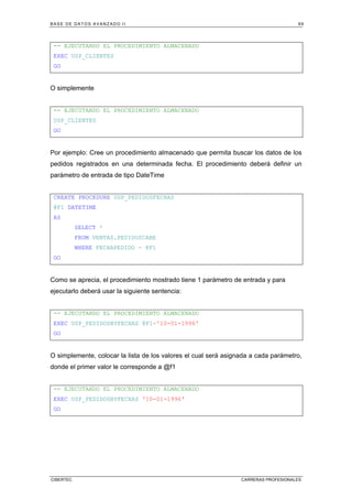 BASE DE DATOS AVANZADO II 99
CIBERTEC CARRERAS PROFESIONALES
-- EJECUTANDO EL PROCEDIMIENTO ALMACENADO
EXEC USP_CLIENTES
GO
O simplemente
-- EJECUTANDO EL PROCEDIMIENTO ALMACENADO
USP_CLIENTES
GO
Por ejemplo: Cree un procedimiento almacenado que permita buscar los datos de los
pedidos registrados en una determinada fecha. El procedimiento deberá definir un
parámetro de entrada de tipo DateTime
CREATE PROCEDURE USP_PEDIDOSFECHAS
@F1 DATETIME
AS
SELECT *
FROM VENTAS.PEDIDOSCABE
WHERE FECHAPEDIDO = @F1
GO
Como se aprecia, el procedimiento mostrado tiene 1 parámetro de entrada y para
ejecutarlo deberá usar la siguiente sentencia:
-- EJECUTANDO EL PROCEDIMIENTO ALMACENADO
EXEC USP_PEDIDOSBYFECHAS @F1='10-01-1996'
GO
O simplemente, colocar la lista de los valores el cual será asignada a cada parámetro,
donde el primer valor le corresponde a @f1
-- EJECUTANDO EL PROCEDIMIENTO ALMACENADO
EXEC USP_PEDIDOSBYFECHAS '10-01-1996'
GO
 