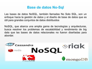 Base de datos No-Sql
Las bases de datos NoSQL, también llamadas No Solo SQL, son un
enfoque hacia la gestión de datos y el diseño de base de datos que es
útil para grandes conjuntos de datos distribuidos
NoSQL, que abarca una amplia gama de tecnologías y arquitecturas,
busca resolver los problemas de escalabilidad y rendimiento de big
data que las bases de datos relacionales no fueron diseñadas para
abordar.
 