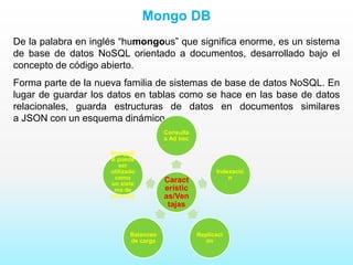 Mongo DB
De la palabra en inglés “humongous” que significa enorme, es un sistema
de base de datos NoSQL orientado a documentos, desarrollado bajo el
concepto de código abierto.
Forma parte de la nueva familia de sistemas de base de datos NoSQL. En
lugar de guardar los datos en tablas como se hace en las base de datos
relacionales, guarda estructuras de datos en documentos similares
a JSON con un esquema dinámico.
Caract
erístic
as/Ven
tajas
Consulta
s Ad hoc
Indexació
n
Replicaci
ón
Balanceo
de carga
MongoD
B puede
ser
utilizado
como
un siste
ma de
archivos
 
