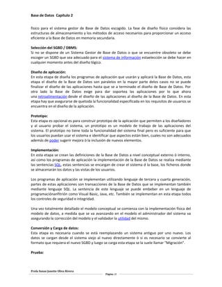 Base de Datos Capítulo 2
físico para el sistema gestor de Base de Datos escogido. La fase de diseño físico considera las
estructuras de almacenamiento y los métodos de acceso necesarios para proporcionar un acceso
eficiente a la Base de Datos en memoria secundaria.
Selección del SGBD / DBMS:
Si no se dispone de un Sistema Gestor de Base de Datos o que se encuentre obsoleto se debe
escoger un SGBD que sea adecuado para el sistema de información estaelección se debe hacer en
cualquier momento antes del diseño lógico.
Diseño de aplicación:
En esta etapa de diseña los programas de aplicación que usarán y aplicará la Base de Datos, esta
etapa el diseño de la Base de Datos son paralelos en la mayor parte delos casos no se puede
finalizar el diseño de las aplicaciones hasta que se a terminado el diseño de Base de Datos. Por
otra lado la Base de Datos exige para dar soportea las aplicaciones por lo que ahora
una retroalimentación desde el diseño de las aplicaciones al diseño de la Base de Datos. En esta
etapa hay que asegurarse de quetoda la funcionalidad especificada en los requisitos de usuarios se
encuentra en el diseño de la aplicación.
Prototipo:
Esta etapa es opcional es para construir prototipo de la aplicación que permiten a los diseñadores
y al usuario probar el sistema, un prototipo es un modelo de trabajo de las aplicaciones del
sistema. El prototipo no tiene toda la funcionalidad del sistema final pero es suficiente para que
los usuarios puedan usar el sistema e identificar que aspectos están bien, cuales no son adecuados
además de poder sugerir mejora ò la inclusión de nuevos elementos.
Implementación:
En esta etapa se crean las definiciones de la Base de Datos a nivel conceptual externo ò interno,
así como los programas de aplicación la implementación de la Base de Datos se realiza mediante
las sentencias SQL, estas sentencias se encargan de crear el sistema d la base, los ficheros donde
se almacenarán los datos y las vistas de los usuarios.
Los programas de aplicación se implementan utilizando lenguaje de tercera y cuarta generación,
partes de estas aplicaciones son transacciones de la Base de Datos que se implementan también
mediante lenguaje SQL. La sentencia de este lenguaje se puede embeber en un lenguaje de
programaciónanfitrión como Visual Basic, Java, etc. También se implementan en esta etapa todos
los controles de seguridad e integridad.
Una vez totalmente detallado el modelo conceptual se comienza con la implementación física del
modelo de datos, a medida que se va avanzando en el modelo el administrador del sistema va
asegurando la corrección del modelo y el validador la utilidad del mismo.
Conversión y Carga de datos:
Esta etapa es necesaria cuando se está reemplazando un sistema antiguo por uno nuevo. Los
datos se cargan desde el sistema viejo al nuevo directamente ò si es necesario se convierte al
formato que requiera el nuevo SGBD y luego se carga esta etapa se la suele llamar "Migración".
Prueba:
Profa Susan Janette Oliva Rivera
Página 10
 