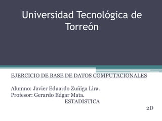Universidad Tecnológica de
Torreón

EJERCICIO DE BASE DE DATOS COMPUTACIONALES

Alumno: Javier Eduardo Zuñiga Lira.
Profesor: Gerardo Edgar Mata.
ESTADISTICA
2D

 