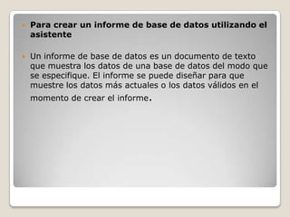    Para crear un informe de base de datos utilizando el
    asistente

   Un informe de base de datos es un documento de texto
    que muestra los datos de una base de datos del modo que
    se especifique. El informe se puede diseñar para que
    muestre los datos más actuales o los datos válidos en el
    momento de crear el informe.
 
