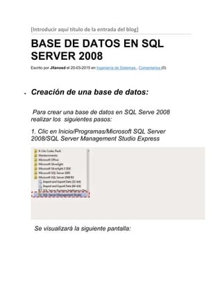 [Introducir aquí título de la entrada del blog]
BASE DE DATOS EN SQL
SERVER 2008
Escrito por Jllanosd el 20-03-2015 en Ingeniería de Sistemas.. Comentarios (0)
 Creación de una base de datos:
Para crear una base de datos en SQL Serve 2008
realizar los siguientes pasos:
1. Clic en Inicio/Programas/Microsoft SQL Server
2008/SQL Server Management Studio Express
Se visualizará la siguiente pantalla:
 