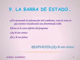 9. LA BARRA DE ESTADO…
a)Va mostrando la información útil cambiante, como la vista en
que estamos visualizando una determinada tabla
b)Esta en la zona inferior del programa
c)Ay B son ciertas
d)A y B son falsas
ANDREA GUERRERO 10
 