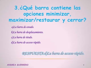 3.¿Qué barra contiene las
opciones minimizar,
maximizar/restaurar y cerrar?
a)La barra de estado.
b)La barra de desplazamiento.
c)La barra de titulo.
d)La barra de acceso rápido.
ANDREA GUERRERO 4
 