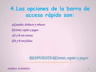 4.Las opciones de la barra de
acceso rápido son:
a)Guardar, deshacer y rehacer.
b)Cortar, copiar y pegar.
c)A y B son ciertas.
d)A y B son falsas.
ANDREA GUERRERO 5
 