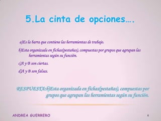 5.La cinta de opciones….
a)Es la barra que contiene las herramientas de trabajo.
b)Esta organizada en fichas(pestañas), compuestas por grupos que agrupan las
herramientas según su función.
c)A y B son ciertas.
d)A y B son falsas.
ANDREA GUERRERO 6
 