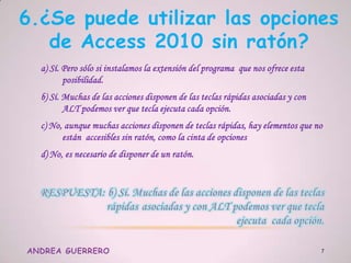 6.¿Se puede utilizar las opciones
de Access 2010 sin ratón?
a) Sí. Pero sólo si instalamos la extensión del programa que nos ofrece esta
posibilidad.
b) Sí. Muchas de las acciones disponen de las teclas rápidas asociadas y con
ALT podemos ver que tecla ejecuta cada opción.
c) No, aunque muchas acciones disponen de teclas rápidas, hay elementos que no
están accesibles sin ratón, como la cinta de opciones
d) No, es necesario de disponer de un ratón.
ANDREA GUERRERO 7
 