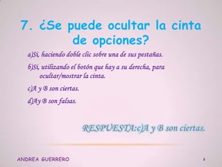 7. ¿Se puede ocultar la cinta
de opciones?
a)Si, haciendo doble clic sobre una de sus pestañas.
b)Si, utilizando el botón que hay a su derecha, para
ocultar/mostrar la cinta.
c)A y B son ciertas.
d)Ay B son falsas.
ANDREA GUERRERO 8
 