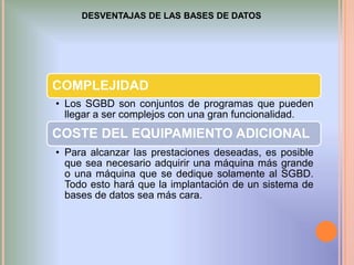 DESVENTAJAS DE LAS BASES DE DATOS

COMPLEJIDAD
• Los SGBD son conjuntos de programas que pueden
llegar a ser complejos con una gran funcionalidad.

COSTE DEL EQUIPAMIENTO ADICIONAL
• Para alcanzar las prestaciones deseadas, es posible
que sea necesario adquirir una máquina más grande
o una máquina que se dedique solamente al SGBD.
Todo esto hará que la implantación de un sistema de
bases de datos sea más cara.

 