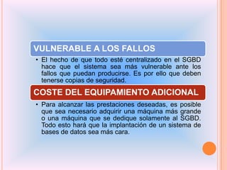 VULNERABLE A LOS FALLOS
• El hecho de que todo esté centralizado en el SGBD
hace que el sistema sea más vulnerable ante los
fallos que puedan producirse. Es por ello que deben
tenerse copias de seguridad.

COSTE DEL EQUIPAMIENTO ADICIONAL
• Para alcanzar las prestaciones deseadas, es posible
que sea necesario adquirir una máquina más grande
o una máquina que se dedique solamente al SGBD.
Todo esto hará que la implantación de un sistema de
bases de datos sea más cara.

 
