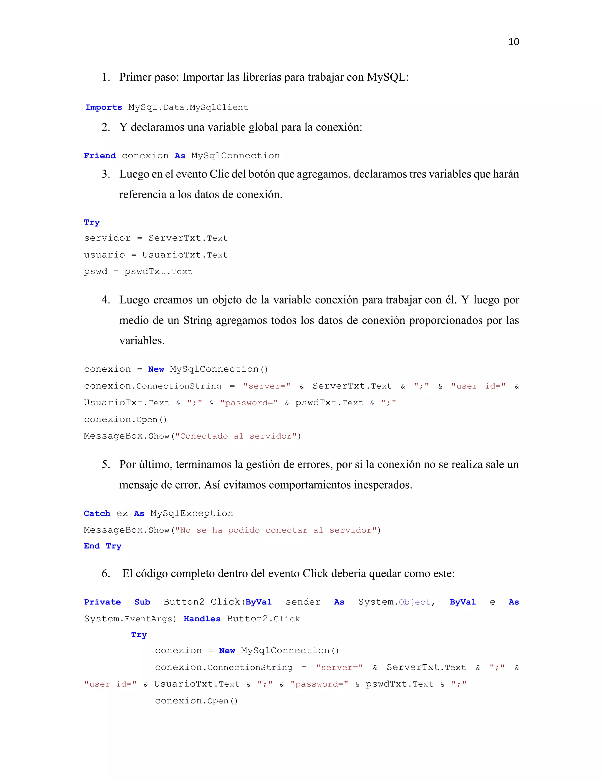 10
1. Primer paso: Importar las librerías para trabajar con MySQL:
Imports MySql.Data.MySqlClient
2. Y declaramos una variable global para la conexión:
Friend conexion As MySqlConnection
3. Luego en el evento Clic del botón que agregamos, declaramos tres variables que harán
referencia a los datos de conexión.
Try
servidor = ServerTxt.Text
usuario = UsuarioTxt.Text
pswd = pswdTxt.Text
4. Luego creamos un objeto de la variable conexión para trabajar con él. Y luego por
medio de un String agregamos todos los datos de conexión proporcionados por las
variables.
conexion = New MySqlConnection()
conexion.ConnectionString = "server=" & ServerTxt.Text & ";" & "user id=" &
UsuarioTxt.Text & ";" & "password=" & pswdTxt.Text & ";"
conexion.Open()
MessageBox.Show("Conectado al servidor")
5. Por último, terminamos la gestión de errores, por si la conexión no se realiza sale un
mensaje de error. Así evitamos comportamientos inesperados.
Catch ex As MySqlException
MessageBox.Show("No se ha podido conectar al servidor")
End Try
6. El código completo dentro del evento Click debería quedar como este:
Private Sub Button2_Click(ByVal sender As System.Object, ByVal e As
System.EventArgs) Handles Button2.Click
Try
conexion = New MySqlConnection()
conexion.ConnectionString = "server=" & ServerTxt.Text & ";" &
"user id=" & UsuarioTxt.Text & ";" & "password=" & pswdTxt.Text & ";"
conexion.Open()
 
