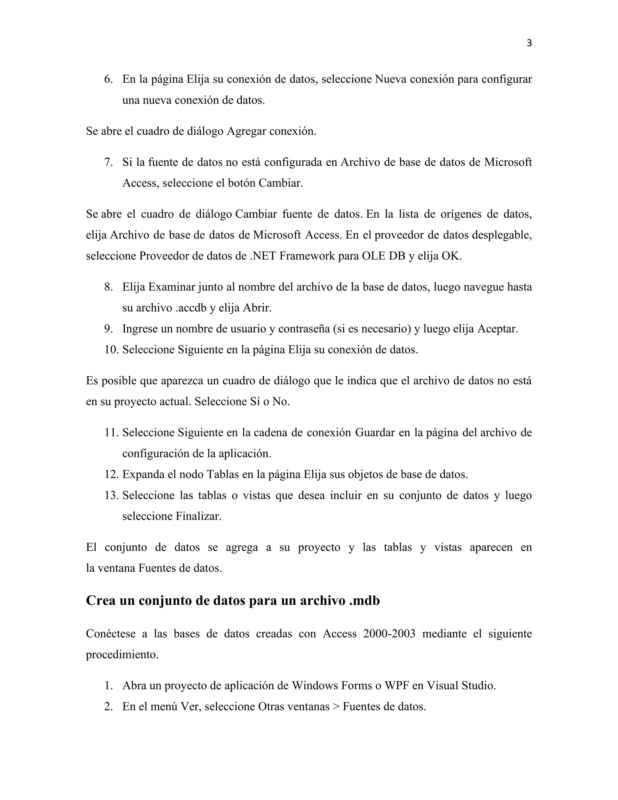 3
6. En la página Elija su conexión de datos, seleccione Nueva conexión para configurar
una nueva conexión de datos.
Se abre el cuadro de diálogo Agregar conexión.
7. Si la fuente de datos no está configurada en Archivo de base de datos de Microsoft
Access, seleccione el botón Cambiar.
Se abre el cuadro de diálogo Cambiar fuente de datos. En la lista de orígenes de datos,
elija Archivo de base de datos de Microsoft Access. En el proveedor de datos desplegable,
seleccione Proveedor de datos de .NET Framework para OLE DB y elija OK.
8. Elija Examinar junto al nombre del archivo de la base de datos, luego navegue hasta
su archivo .accdb y elija Abrir.
9. Ingrese un nombre de usuario y contraseña (si es necesario) y luego elija Aceptar.
10. Seleccione Siguiente en la página Elija su conexión de datos.
Es posible que aparezca un cuadro de diálogo que le indica que el archivo de datos no está
en su proyecto actual. Seleccione Sí o No.
11. Seleccione Siguiente en la cadena de conexión Guardar en la página del archivo de
configuración de la aplicación.
12. Expanda el nodo Tablas en la página Elija sus objetos de base de datos.
13. Seleccione las tablas o vistas que desea incluir en su conjunto de datos y luego
seleccione Finalizar.
El conjunto de datos se agrega a su proyecto y las tablas y vistas aparecen en
la ventana Fuentes de datos.
Crea un conjunto de datos para un archivo .mdb
Conéctese a las bases de datos creadas con Access 2000-2003 mediante el siguiente
procedimiento.
1. Abra un proyecto de aplicación de Windows Forms o WPF en Visual Studio.
2. En el menú Ver, seleccione Otras ventanas > Fuentes de datos.
 