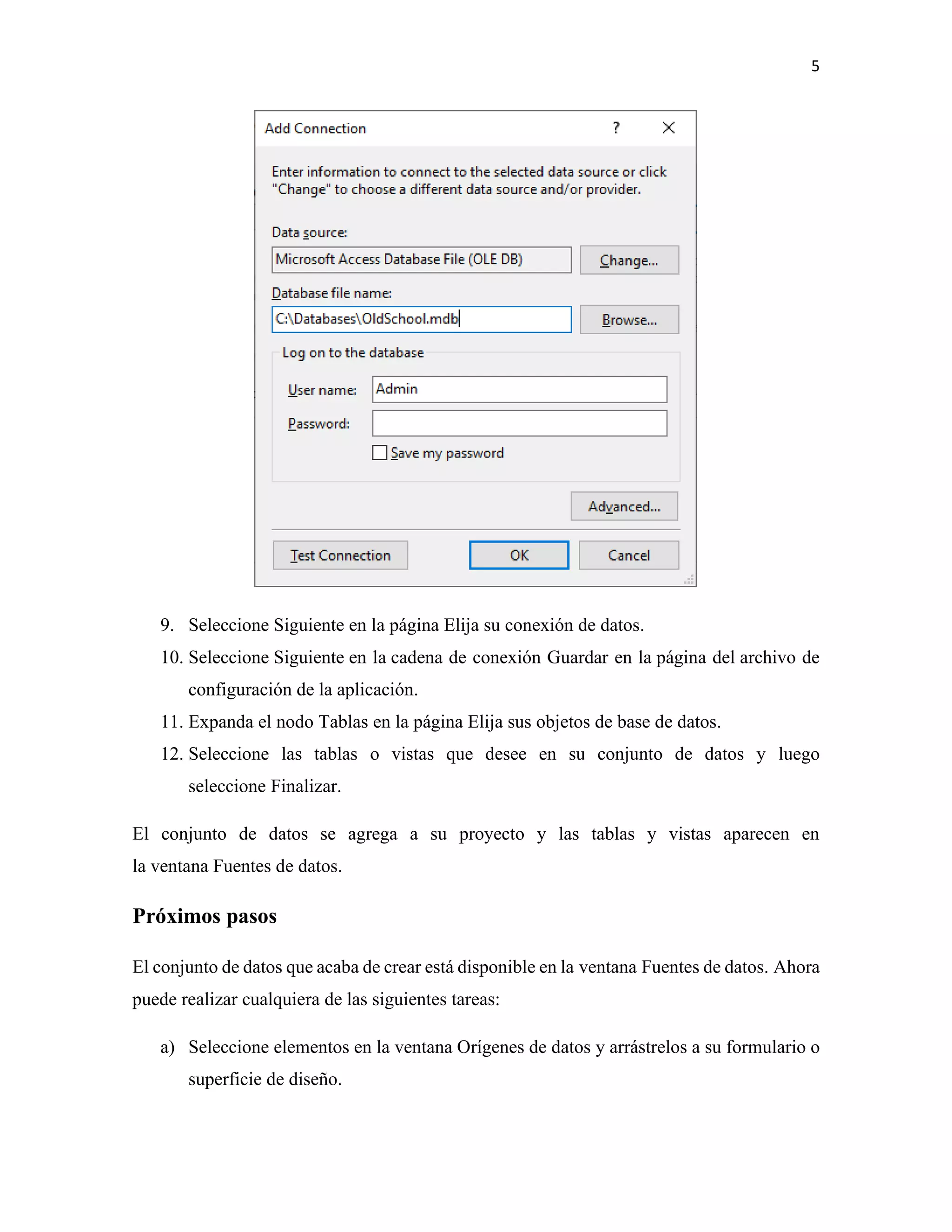 5
9. Seleccione Siguiente en la página Elija su conexión de datos.
10. Seleccione Siguiente en la cadena de conexión Guardar en la página del archivo de
configuración de la aplicación.
11. Expanda el nodo Tablas en la página Elija sus objetos de base de datos.
12. Seleccione las tablas o vistas que desee en su conjunto de datos y luego
seleccione Finalizar.
El conjunto de datos se agrega a su proyecto y las tablas y vistas aparecen en
la ventana Fuentes de datos.
Próximos pasos
El conjunto de datos que acaba de crear está disponible en la ventana Fuentes de datos. Ahora
puede realizar cualquiera de las siguientes tareas:
a) Seleccione elementos en la ventana Orígenes de datos y arrástrelos a su formulario o
superficie de diseño.
 