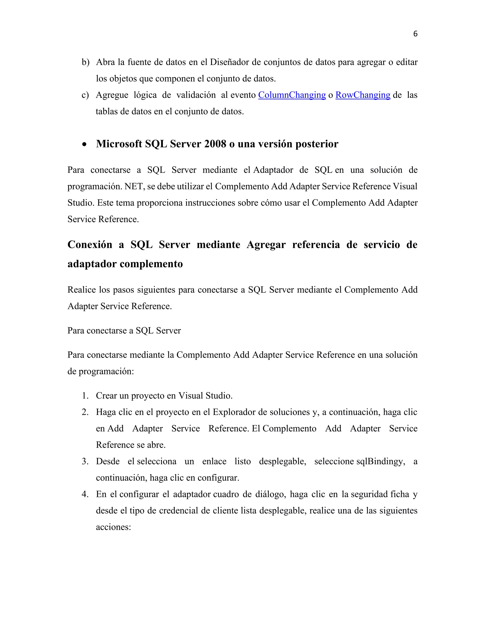 6
b) Abra la fuente de datos en el Diseñador de conjuntos de datos para agregar o editar
los objetos que componen el conjunto de datos.
c) Agregue lógica de validación al evento ColumnChanging o RowChanging de las
tablas de datos en el conjunto de datos.
• Microsoft SQL Server 2008 o una versión posterior
Para conectarse a SQL Server mediante el Adaptador de SQL en una solución de
programación. NET, se debe utilizar el Complemento Add Adapter Service Reference Visual
Studio. Este tema proporciona instrucciones sobre cómo usar el Complemento Add Adapter
Service Reference.
Conexión a SQL Server mediante Agregar referencia de servicio de
adaptador complemento
Realice los pasos siguientes para conectarse a SQL Server mediante el Complemento Add
Adapter Service Reference.
Para conectarse a SQL Server
Para conectarse mediante la Complemento Add Adapter Service Reference en una solución
de programación:
1. Crear un proyecto en Visual Studio.
2. Haga clic en el proyecto en el Explorador de soluciones y, a continuación, haga clic
en Add Adapter Service Reference. El Complemento Add Adapter Service
Reference se abre.
3. Desde el selecciona un enlace listo desplegable, seleccione sqlBindingy, a
continuación, haga clic en configurar.
4. En el configurar el adaptador cuadro de diálogo, haga clic en la seguridad ficha y
desde el tipo de credencial de cliente lista desplegable, realice una de las siguientes
acciones:
 