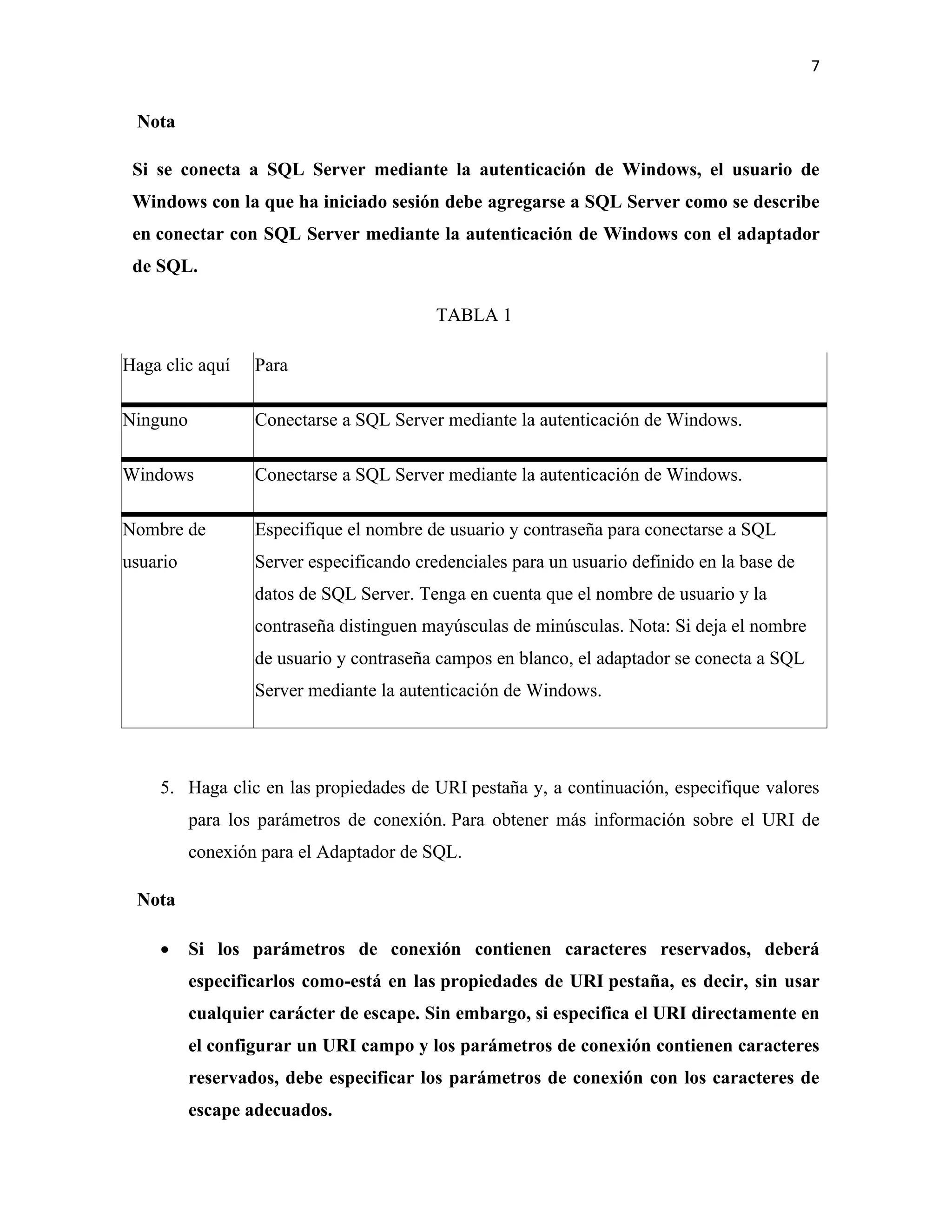 7
Nota
Si se conecta a SQL Server mediante la autenticación de Windows, el usuario de
Windows con la que ha iniciado sesión debe agregarse a SQL Server como se describe
en conectar con SQL Server mediante la autenticación de Windows con el adaptador
de SQL.
TABLA 1
Haga clic aquí Para
Ninguno Conectarse a SQL Server mediante la autenticación de Windows.
Windows Conectarse a SQL Server mediante la autenticación de Windows.
Nombre de
usuario
Especifique el nombre de usuario y contraseña para conectarse a SQL
Server especificando credenciales para un usuario definido en la base de
datos de SQL Server. Tenga en cuenta que el nombre de usuario y la
contraseña distinguen mayúsculas de minúsculas. Nota: Si deja el nombre
de usuario y contraseña campos en blanco, el adaptador se conecta a SQL
Server mediante la autenticación de Windows.
5. Haga clic en las propiedades de URI pestaña y, a continuación, especifique valores
para los parámetros de conexión. Para obtener más información sobre el URI de
conexión para el Adaptador de SQL.
Nota
• Si los parámetros de conexión contienen caracteres reservados, deberá
especificarlos como-está en las propiedades de URI pestaña, es decir, sin usar
cualquier carácter de escape. Sin embargo, si especifica el URI directamente en
el configurar un URI campo y los parámetros de conexión contienen caracteres
reservados, debe especificar los parámetros de conexión con los caracteres de
escape adecuados.
 