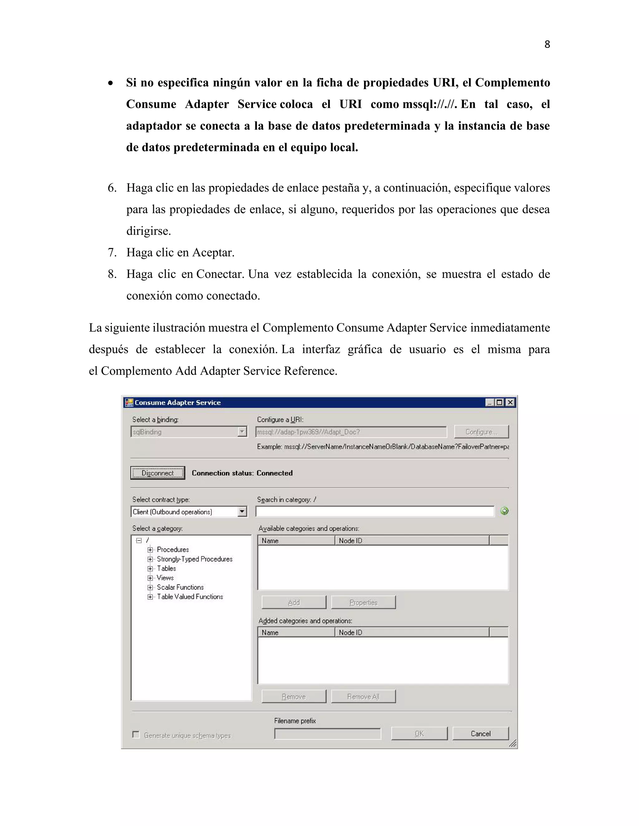 8
• Si no especifica ningún valor en la ficha de propiedades URI, el Complemento
Consume Adapter Service coloca el URI como mssql://.//. En tal caso, el
adaptador se conecta a la base de datos predeterminada y la instancia de base
de datos predeterminada en el equipo local.
6. Haga clic en las propiedades de enlace pestaña y, a continuación, especifique valores
para las propiedades de enlace, si alguno, requeridos por las operaciones que desea
dirigirse.
7. Haga clic en Aceptar.
8. Haga clic en Conectar. Una vez establecida la conexión, se muestra el estado de
conexión como conectado.
La siguiente ilustración muestra el Complemento Consume Adapter Service inmediatamente
después de establecer la conexión. La interfaz gráfica de usuario es el misma para
el Complemento Add Adapter Service Reference.
 