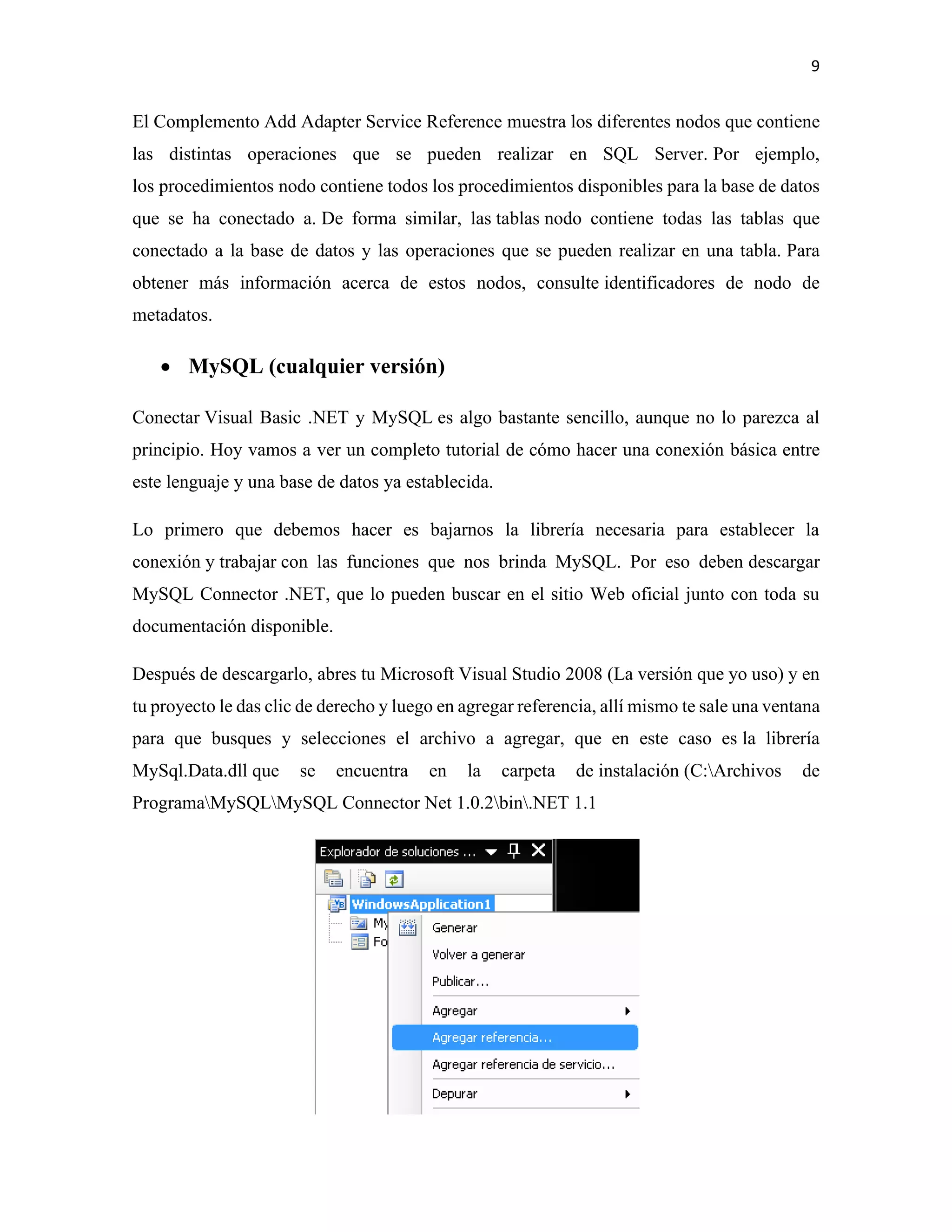 9
El Complemento Add Adapter Service Reference muestra los diferentes nodos que contiene
las distintas operaciones que se pueden realizar en SQL Server. Por ejemplo,
los procedimientos nodo contiene todos los procedimientos disponibles para la base de datos
que se ha conectado a. De forma similar, las tablas nodo contiene todas las tablas que
conectado a la base de datos y las operaciones que se pueden realizar en una tabla. Para
obtener más información acerca de estos nodos, consulte identificadores de nodo de
metadatos.
• MySQL (cualquier versión)
Conectar Visual Basic .NET y MySQL es algo bastante sencillo, aunque no lo parezca al
principio. Hoy vamos a ver un completo tutorial de cómo hacer una conexión básica entre
este lenguaje y una base de datos ya establecida.
Lo primero que debemos hacer es bajarnos la librería necesaria para establecer la
conexión y trabajar con las funciones que nos brinda MySQL. Por eso deben descargar
MySQL Connector .NET, que lo pueden buscar en el sitio Web oficial junto con toda su
documentación disponible.
Después de descargarlo, abres tu Microsoft Visual Studio 2008 (La versión que yo uso) y en
tu proyecto le das clic de derecho y luego en agregar referencia, allí mismo te sale una ventana
para que busques y selecciones el archivo a agregar, que en este caso es la librería
MySql.Data.dll que se encuentra en la carpeta de instalación (C:Archivos de
ProgramaMySQLMySQL Connector Net 1.0.2bin.NET 1.1
 