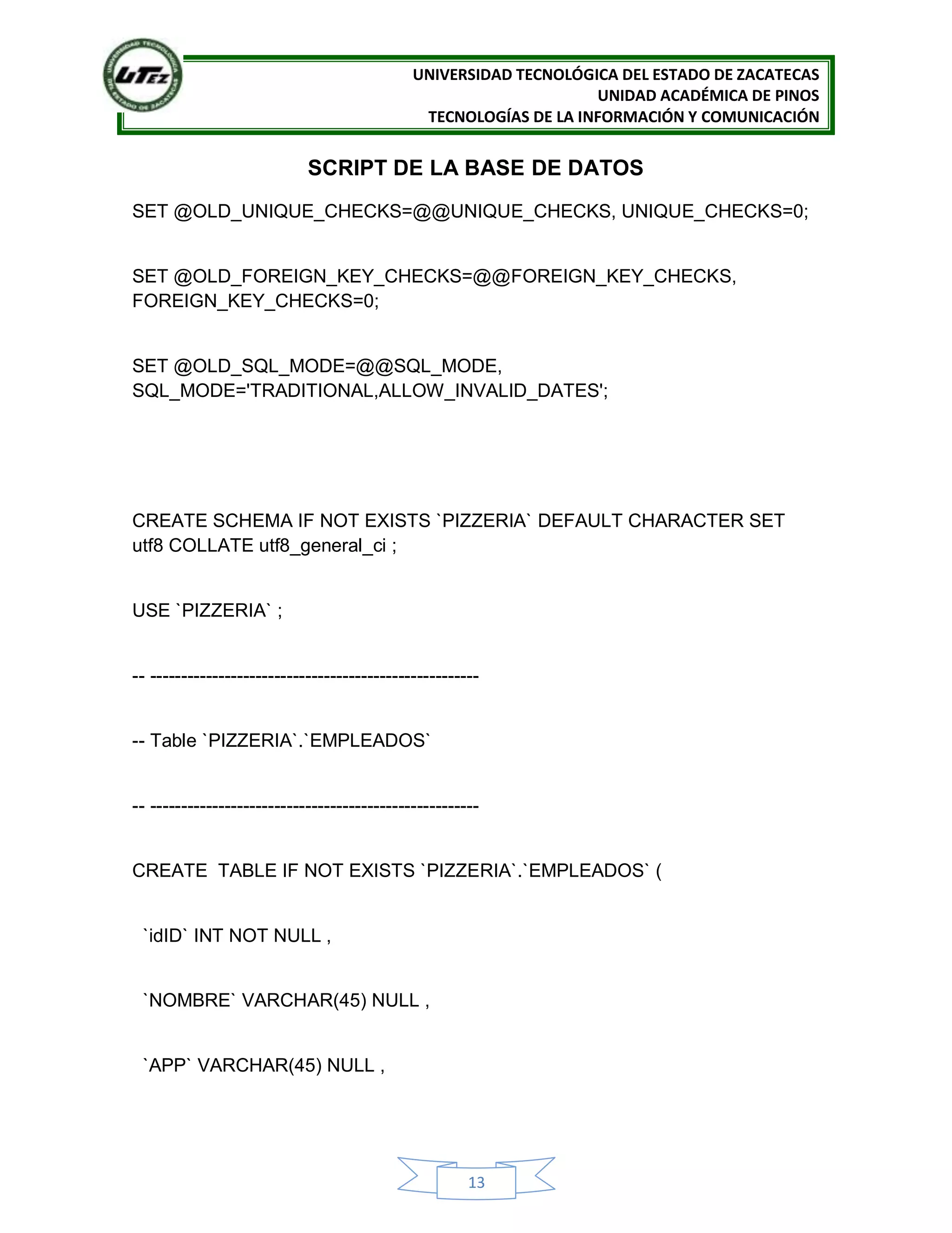 UNIVERSIDAD TECNOLÓGICA DEL ESTADO DE ZACATECAS
UNIDAD ACADÉMICA DE PINOS
TECNOLOGÍAS DE LA INFORMACIÓN Y COMUNICACIÓN
13
SCRIPT DE LA BASE DE DATOS
SET @OLD_UNIQUE_CHECKS=@@UNIQUE_CHECKS, UNIQUE_CHECKS=0;
SET @OLD_FOREIGN_KEY_CHECKS=@@FOREIGN_KEY_CHECKS,
FOREIGN_KEY_CHECKS=0;
SET @OLD_SQL_MODE=@@SQL_MODE,
SQL_MODE='TRADITIONAL,ALLOW_INVALID_DATES';
CREATE SCHEMA IF NOT EXISTS `PIZZERIA` DEFAULT CHARACTER SET
utf8 COLLATE utf8_general_ci ;
USE `PIZZERIA` ;
-- -----------------------------------------------------
-- Table `PIZZERIA`.`EMPLEADOS`
-- -----------------------------------------------------
CREATE TABLE IF NOT EXISTS `PIZZERIA`.`EMPLEADOS` (
`idID` INT NOT NULL ,
`NOMBRE` VARCHAR(45) NULL ,
`APP` VARCHAR(45) NULL ,
 