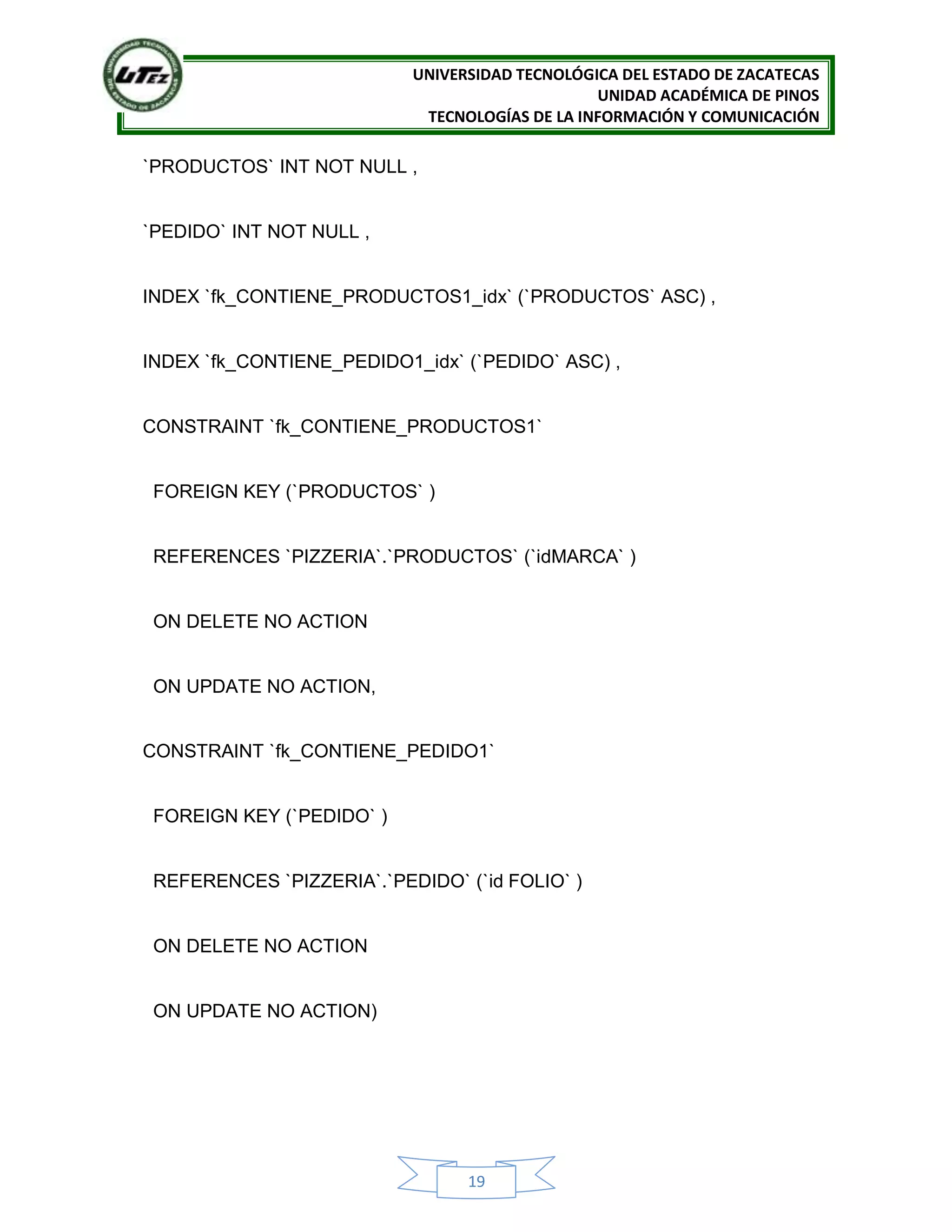 UNIVERSIDAD TECNOLÓGICA DEL ESTADO DE ZACATECAS
UNIDAD ACADÉMICA DE PINOS
TECNOLOGÍAS DE LA INFORMACIÓN Y COMUNICACIÓN
19
`PRODUCTOS` INT NOT NULL ,
`PEDIDO` INT NOT NULL ,
INDEX `fk_CONTIENE_PRODUCTOS1_idx` (`PRODUCTOS` ASC) ,
INDEX `fk_CONTIENE_PEDIDO1_idx` (`PEDIDO` ASC) ,
CONSTRAINT `fk_CONTIENE_PRODUCTOS1`
FOREIGN KEY (`PRODUCTOS` )
REFERENCES `PIZZERIA`.`PRODUCTOS` (`idMARCA` )
ON DELETE NO ACTION
ON UPDATE NO ACTION,
CONSTRAINT `fk_CONTIENE_PEDIDO1`
FOREIGN KEY (`PEDIDO` )
REFERENCES `PIZZERIA`.`PEDIDO` (`id FOLIO` )
ON DELETE NO ACTION
ON UPDATE NO ACTION)
 