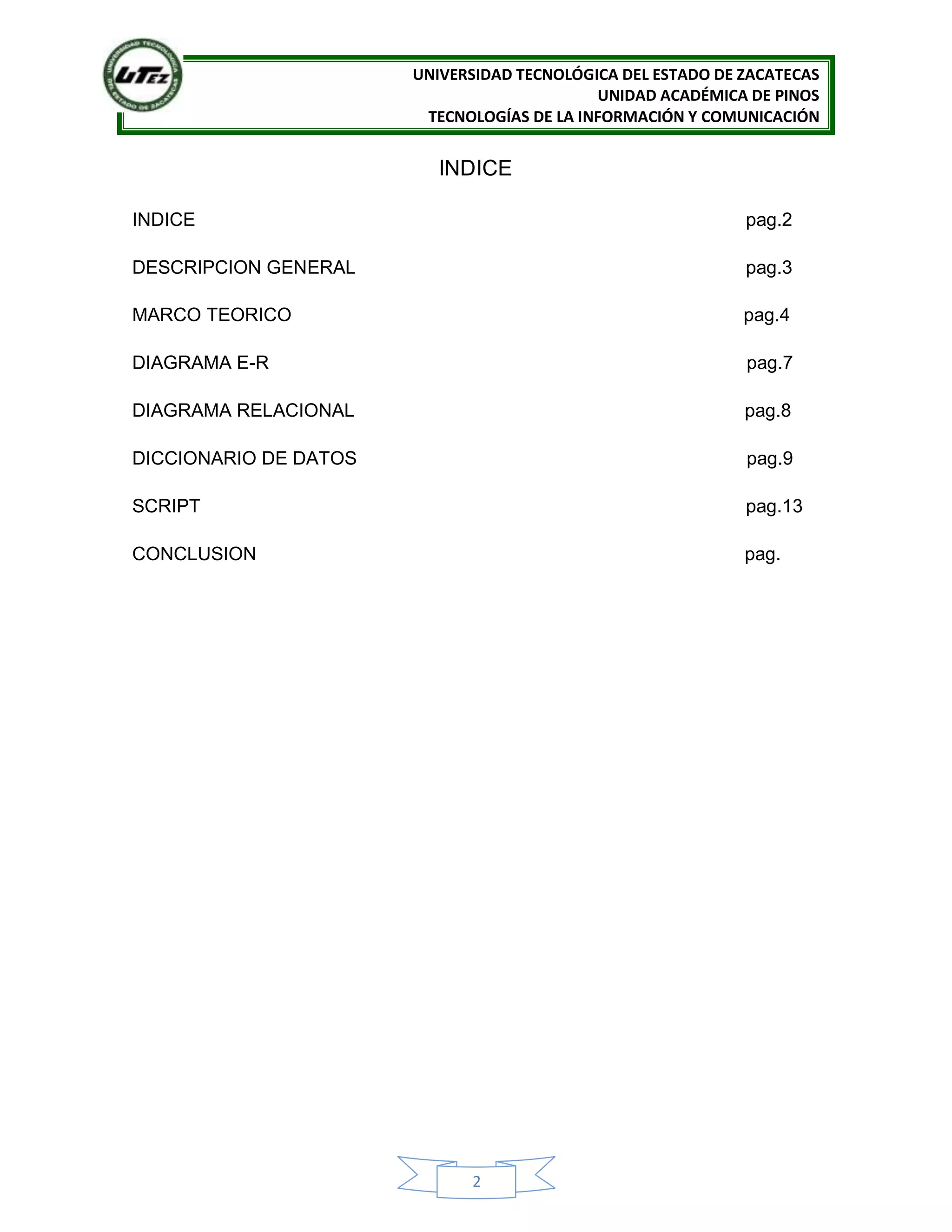 UNIVERSIDAD TECNOLÓGICA DEL ESTADO DE ZACATECAS
UNIDAD ACADÉMICA DE PINOS
TECNOLOGÍAS DE LA INFORMACIÓN Y COMUNICACIÓN
2
INDICE
INDICE pag.2
DESCRIPCION GENERAL pag.3
MARCO TEORICO pag.4
DIAGRAMA E-R pag.7
DIAGRAMA RELACIONAL pag.8
DICCIONARIO DE DATOS pag.9
SCRIPT pag.13
CONCLUSION pag.
 