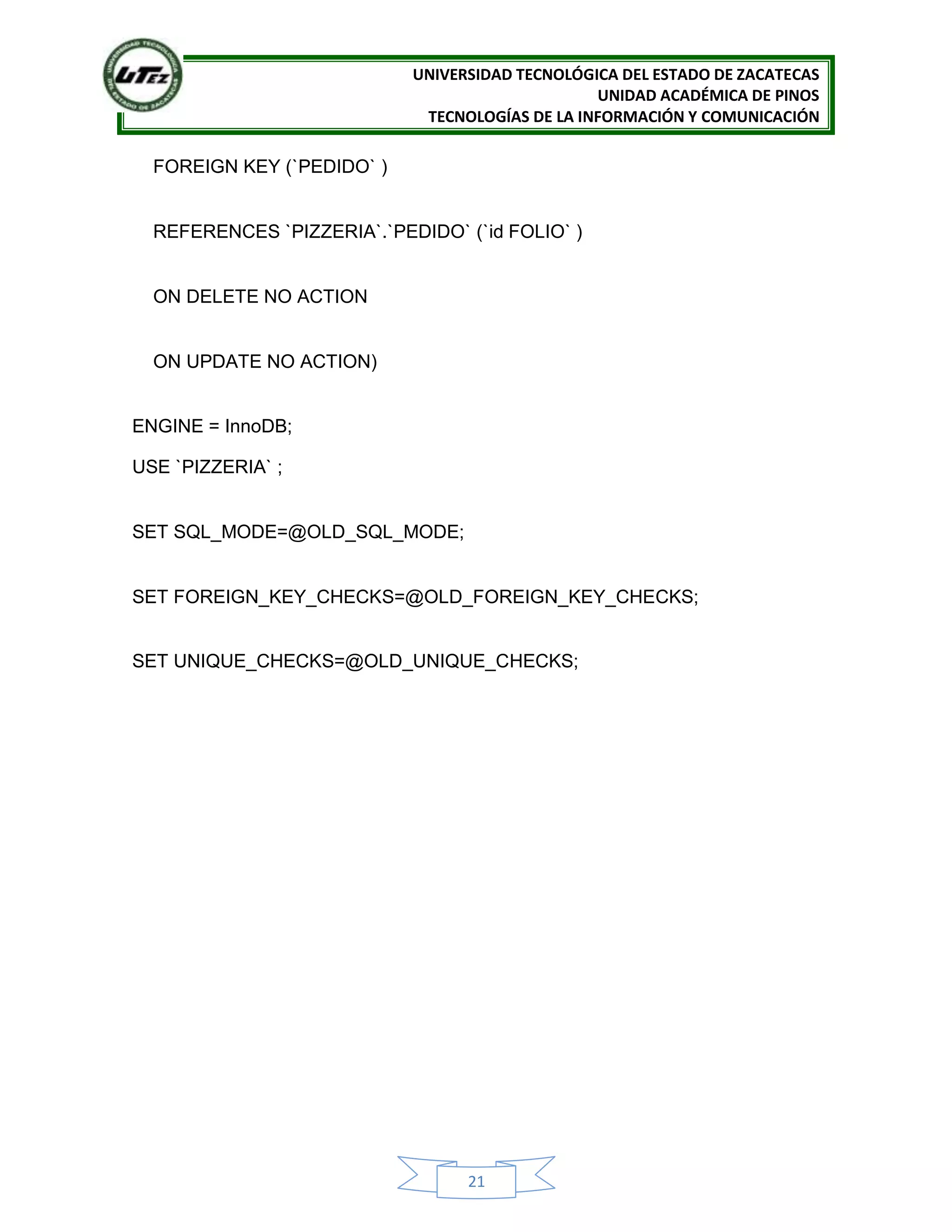 UNIVERSIDAD TECNOLÓGICA DEL ESTADO DE ZACATECAS
UNIDAD ACADÉMICA DE PINOS
TECNOLOGÍAS DE LA INFORMACIÓN Y COMUNICACIÓN
21
FOREIGN KEY (`PEDIDO` )
REFERENCES `PIZZERIA`.`PEDIDO` (`id FOLIO` )
ON DELETE NO ACTION
ON UPDATE NO ACTION)
ENGINE = InnoDB;
USE `PIZZERIA` ;
SET SQL_MODE=@OLD_SQL_MODE;
SET FOREIGN_KEY_CHECKS=@OLD_FOREIGN_KEY_CHECKS;
SET UNIQUE_CHECKS=@OLD_UNIQUE_CHECKS;
 