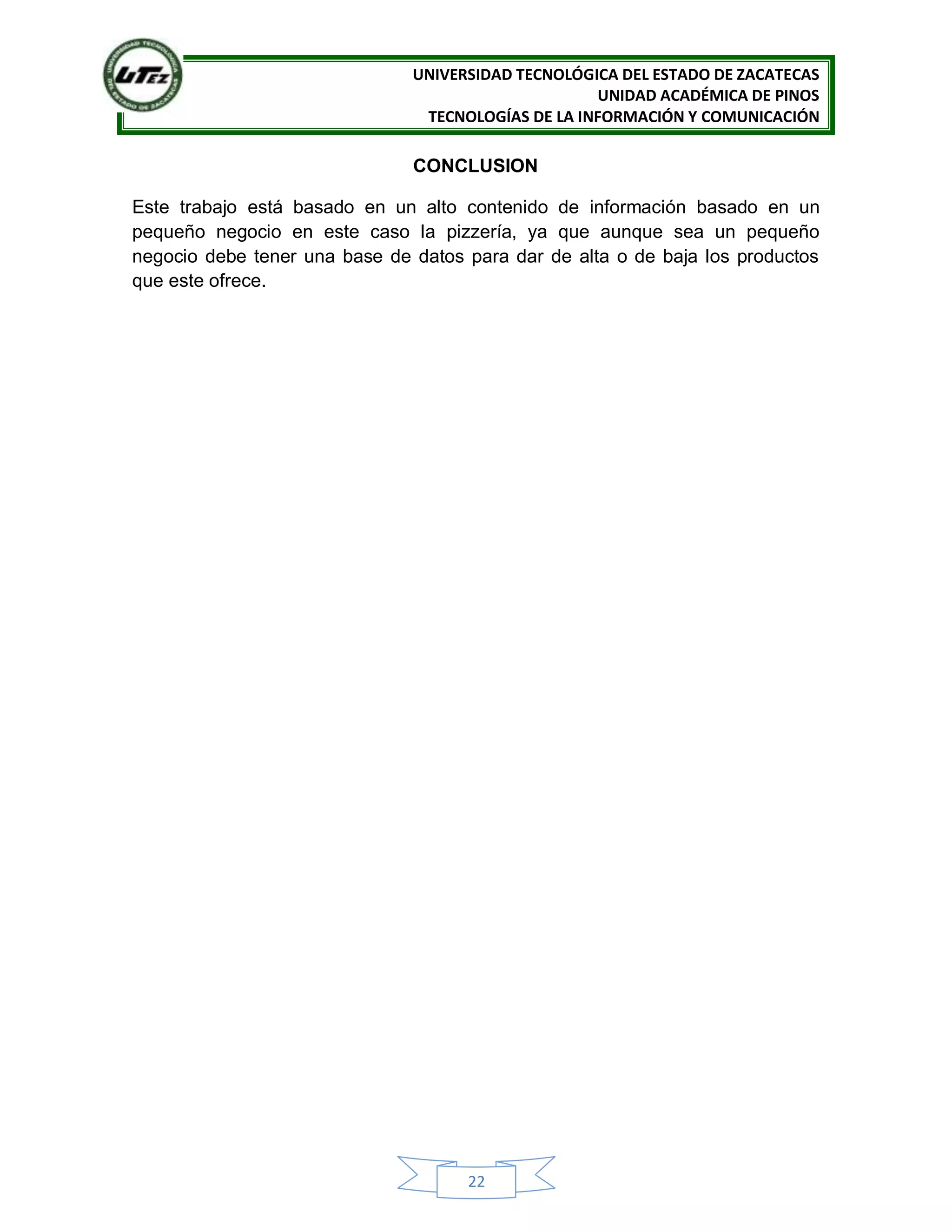 UNIVERSIDAD TECNOLÓGICA DEL ESTADO DE ZACATECAS
UNIDAD ACADÉMICA DE PINOS
TECNOLOGÍAS DE LA INFORMACIÓN Y COMUNICACIÓN
22
CONCLUSION
Este trabajo está basado en un alto contenido de información basado en un
pequeño negocio en este caso la pizzería, ya que aunque sea un pequeño
negocio debe tener una base de datos para dar de alta o de baja los productos
que este ofrece.
 