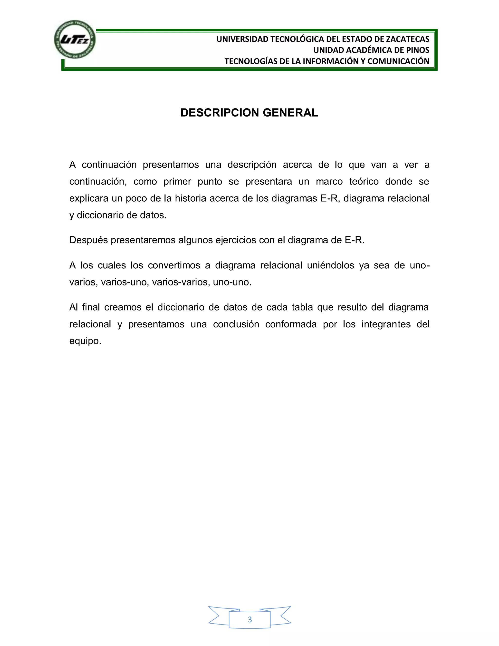 UNIVERSIDAD TECNOLÓGICA DEL ESTADO DE ZACATECAS
UNIDAD ACADÉMICA DE PINOS
TECNOLOGÍAS DE LA INFORMACIÓN Y COMUNICACIÓN
3
DESCRIPCION GENERAL
A continuación presentamos una descripción acerca de lo que van a ver a
continuación, como primer punto se presentara un marco teórico donde se
explicara un poco de la historia acerca de los diagramas E-R, diagrama relacional
y diccionario de datos.
Después presentaremos algunos ejercicios con el diagrama de E-R.
A los cuales los convertimos a diagrama relacional uniéndolos ya sea de uno-
varios, varios-uno, varios-varios, uno-uno.
Al final creamos el diccionario de datos de cada tabla que resulto del diagrama
relacional y presentamos una conclusión conformada por los integrantes del
equipo.
 