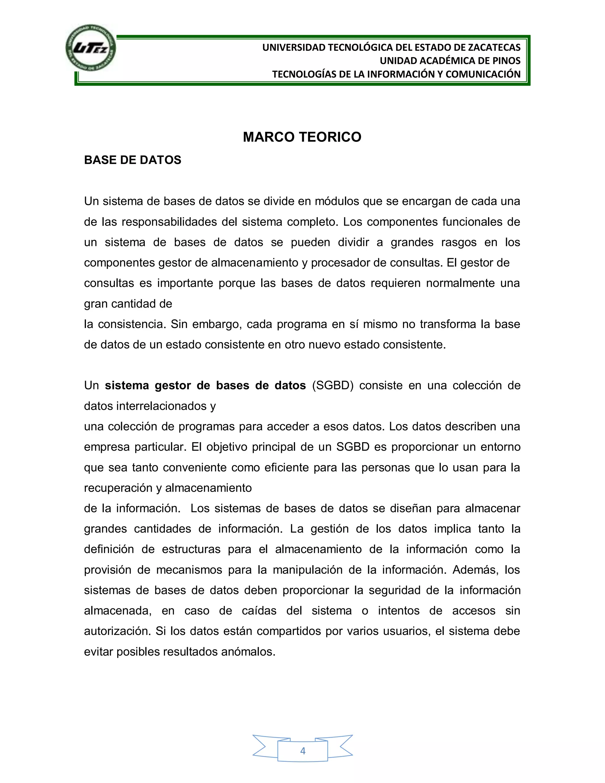 UNIVERSIDAD TECNOLÓGICA DEL ESTADO DE ZACATECAS
UNIDAD ACADÉMICA DE PINOS
TECNOLOGÍAS DE LA INFORMACIÓN Y COMUNICACIÓN
4
MARCO TEORICO
BASE DE DATOS
Un sistema de bases de datos se divide en módulos que se encargan de cada una
de las responsabilidades del sistema completo. Los componentes funcionales de
un sistema de bases de datos se pueden dividir a grandes rasgos en los
componentes gestor de almacenamiento y procesador de consultas. El gestor de
consultas es importante porque las bases de datos requieren normalmente una
gran cantidad de
la consistencia. Sin embargo, cada programa en sí mismo no transforma la base
de datos de un estado consistente en otro nuevo estado consistente.
Un sistema gestor de bases de datos (SGBD) consiste en una colección de
datos interrelacionados y
una colección de programas para acceder a esos datos. Los datos describen una
empresa particular. El objetivo principal de un SGBD es proporcionar un entorno
que sea tanto conveniente como eficiente para las personas que lo usan para la
recuperación y almacenamiento
de la información. Los sistemas de bases de datos se diseñan para almacenar
grandes cantidades de información. La gestión de los datos implica tanto la
definición de estructuras para el almacenamiento de la información como la
provisión de mecanismos para la manipulación de la información. Además, los
sistemas de bases de datos deben proporcionar la seguridad de la información
almacenada, en caso de caídas del sistema o intentos de accesos sin
autorización. Si los datos están compartidos por varios usuarios, el sistema debe
evitar posibles resultados anómalos.
 