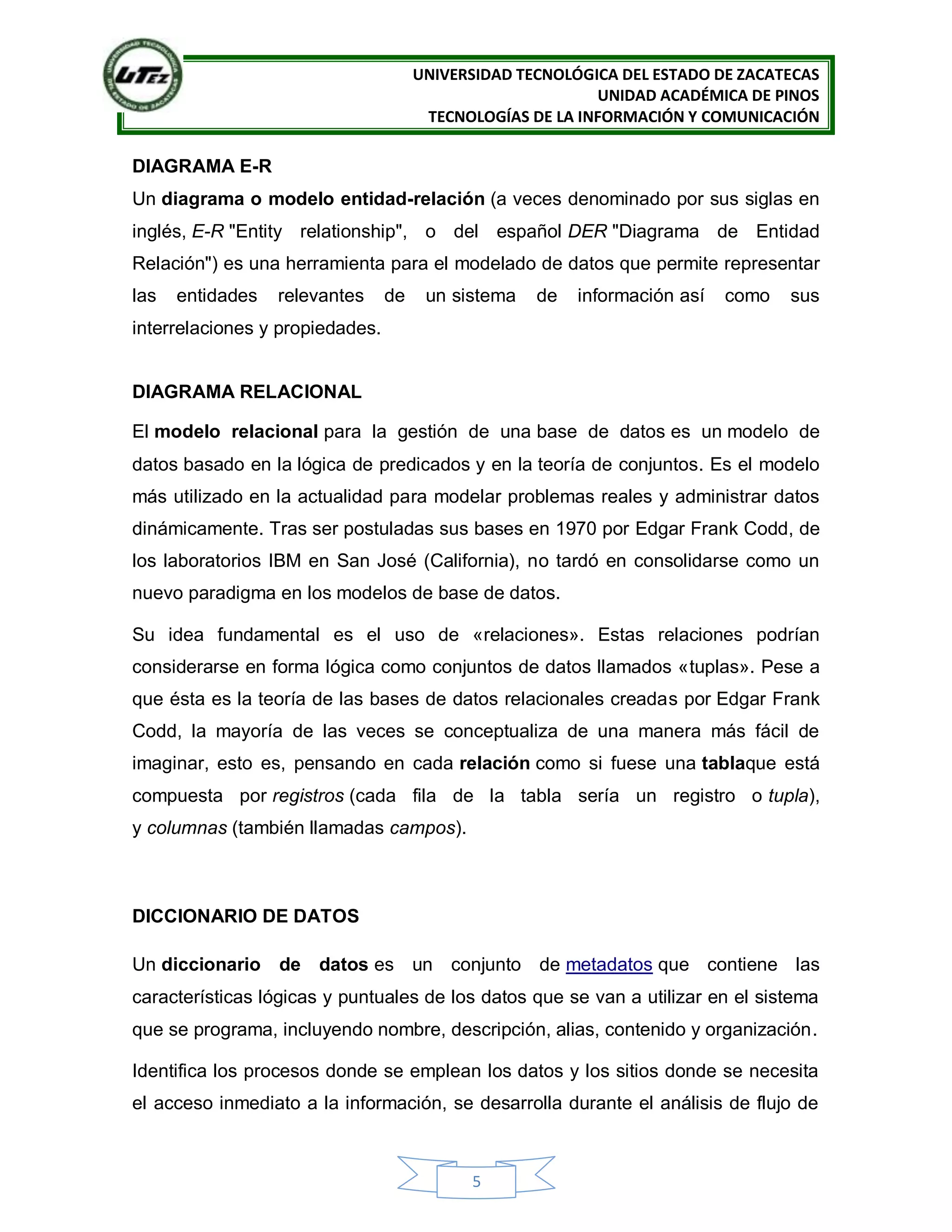 UNIVERSIDAD TECNOLÓGICA DEL ESTADO DE ZACATECAS
UNIDAD ACADÉMICA DE PINOS
TECNOLOGÍAS DE LA INFORMACIÓN Y COMUNICACIÓN
5
DIAGRAMA E-R
Un diagrama o modelo entidad-relación (a veces denominado por sus siglas en
inglés, E-R "Entity relationship", o del español DER "Diagrama de Entidad
Relación") es una herramienta para el modelado de datos que permite representar
las entidades relevantes de un sistema de información así como sus
interrelaciones y propiedades.
DIAGRAMA RELACIONAL
El modelo relacional para la gestión de una base de datos es un modelo de
datos basado en la lógica de predicados y en la teoría de conjuntos. Es el modelo
más utilizado en la actualidad para modelar problemas reales y administrar datos
dinámicamente. Tras ser postuladas sus bases en 1970 por Edgar Frank Codd, de
los laboratorios IBM en San José (California), no tardó en consolidarse como un
nuevo paradigma en los modelos de base de datos.
Su idea fundamental es el uso de «relaciones». Estas relaciones podrían
considerarse en forma lógica como conjuntos de datos llamados «tuplas». Pese a
que ésta es la teoría de las bases de datos relacionales creadas por Edgar Frank
Codd, la mayoría de las veces se conceptualiza de una manera más fácil de
imaginar, esto es, pensando en cada relación como si fuese una tablaque está
compuesta por registros (cada fila de la tabla sería un registro o tupla),
y columnas (también llamadas campos).
DICCIONARIO DE DATOS
Un diccionario de datos es un conjunto de metadatos que contiene las
características lógicas y puntuales de los datos que se van a utilizar en el sistema
que se programa, incluyendo nombre, descripción, alias, contenido y organización.
Identifica los procesos donde se emplean los datos y los sitios donde se necesita
el acceso inmediato a la información, se desarrolla durante el análisis de flujo de
 