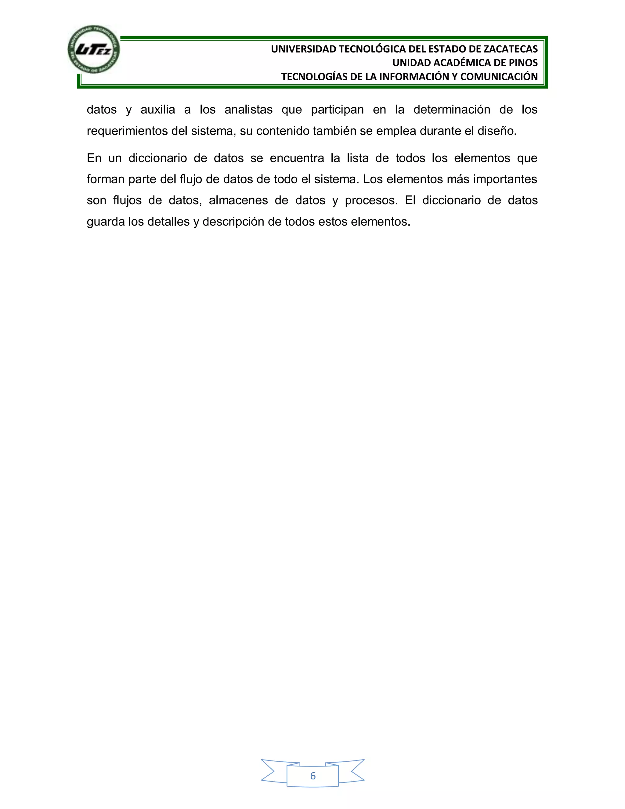 UNIVERSIDAD TECNOLÓGICA DEL ESTADO DE ZACATECAS
UNIDAD ACADÉMICA DE PINOS
TECNOLOGÍAS DE LA INFORMACIÓN Y COMUNICACIÓN
6
datos y auxilia a los analistas que participan en la determinación de los
requerimientos del sistema, su contenido también se emplea durante el diseño.
En un diccionario de datos se encuentra la lista de todos los elementos que
forman parte del flujo de datos de todo el sistema. Los elementos más importantes
son flujos de datos, almacenes de datos y procesos. El diccionario de datos
guarda los detalles y descripción de todos estos elementos.
 